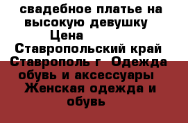 свадебное платье на высокую девушку › Цена ­ 7 000 - Ставропольский край, Ставрополь г. Одежда, обувь и аксессуары » Женская одежда и обувь   